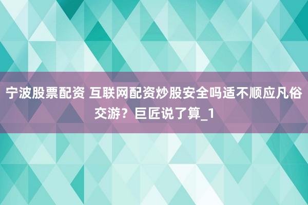 宁波股票配资 互联网配资炒股安全吗适不顺应凡俗交游？巨匠说了算_1