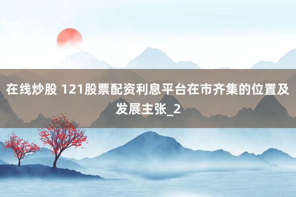 在线炒股 121股票配资利息平台在市齐集的位置及发展主张_2