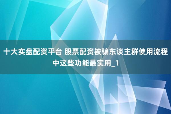 十大实盘配资平台 股票配资被骗东谈主群使用流程中这些功能最实用_1