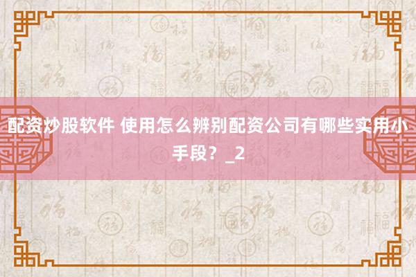 配资炒股软件 使用怎么辨别配资公司有哪些实用小手段？_2