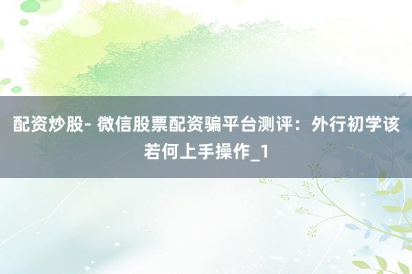 配资炒股- 微信股票配资骗平台测评：外行初学该若何上手操作_1