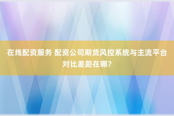 在线配资服务 配资公司期货风控系统与主流平台对比差距在哪?